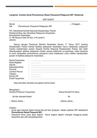 Lampiran. Contoh Surat Permohonan Reset Password Pelaporan IKP Eksternal
KOP SURAT
Nomor : … … (Tanggal)…
Hal : Permohonan Password Pelaporan IKP
Yth. Sekretariat Komite Nasional Keselamatan Pasien
Direktorat Mutu dan Akreditasi Pelayanan Kesehatan
Kementerian Kesehatan
Jl. HR Rasuna Said X5 Kav. 4-9 Lantai 5
Jakarta
Sesuai dengan Peraturan Menteri Kesehatan Nomor 11 Tahun 2017 tentang
Keselamatan Pasien bahwa fasilitas pelayanan kesehatan harus melakukan pelaporan
insiden keselamatan pasien kepada Komite Nasional Keselamatan Pasien dan telah
dikembangkan aplikasi pelaporan insiden secara elektronik (e-reporting), maka bersama
ini kami sampaikan permohonan password untuk melakukan entry insiden keselamatan
pasien di fasilitas pelayanan kesehatan :
Nama Fasyankes : ………………......................................................................
Kode Register : ……………
Alamat : ………………………………………………………………………..
Kabupaten/Kota : ………………………………………………………………………..
Provinsi : ………………………………………………………………………..
Contact Person : ………………………………………………………………………..
Telepon : ……………
Nomor HP : ……………
Email Fasyankes : ………………………………………………………………………..
Atas perhatian Saudara diucapkan terima kasih.
Mengetahui,
Direktur/Pimpinan Fasyankes, Ketua Komite/Tim Mutu,
ttd dan stempel basah ttd
…(Nama Jelas)… …(Nama Jelas)…
Catatan :
- Surat agar dipindai dalam bentuk file pdf dan diupload melalui aplikasi IKP didassbord
Permohonan Reset Pasword IKP.
- Password lama yang akan diganti harus segera diganti (menjadi tanggung jawab
fasyankes jika ada penyalahgunaan.
 