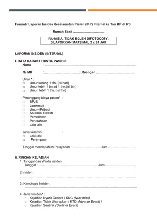 Formulir Laporan Insiden Keselamatan Pasien (IKP) Internal ke Tim KP di RS
Rumah Sakit ...................................
RAHASIA, TIDAK BOLEH DIFOTOCOPY,
DILAPORKAN MAKSIMAL 2 x 24 JAM
LAPORAN INSIDEN (INTERNAL)
I. DATA KARAKTERISTIK PASIEN
Nama : ........................................................................................................
No MR :...........................................Ruangan............................................
Umur * :
□ Umur kurang 1 bln. (isi hari)
□ Umur lebih 1 bln sd 1 thn.(isi bln)
□ Umur lebih 1 thn. (isi thn)
Penanggung biaya pasien* :
 BPJS
 Jamkesda
 Umum/Pribadi
 Asuransi Swasta
 Pemerintah
 Perusahaan
 Lain lain
Jenis kelamin :
□ Laki-laki
□ Perempuan
Tanggal mendapatkan Pelayanan : ................................Jam ................................
II. RINCIAN KEJADIAN
1. Tanggal dan Waktu Insiden
Tanggal : ................................................................... Jam ...................................
2.Insiden :
.....................................................................................................................................
3. Kronologis Insiden
................................................................................................................................
4. Jenis Insiden* :
□ Kejadian Nyaris Cedera / KNC (Near miss)
□ Kejadian Tidak diharapkan / KTD (Adverse Event) /
□ Kejadian Sentinel (Sentinel Event)
 