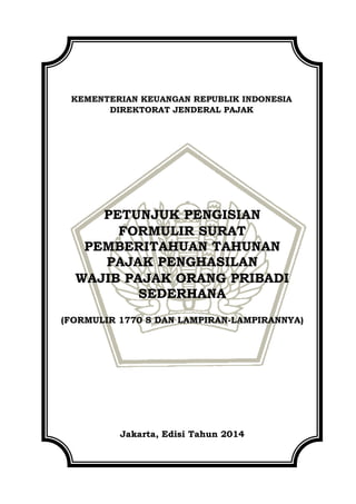 KEMENTERIAN KEUANGAN REPUBLIK INDONESIA
DIREKTORAT JENDERAL PAJAK
PETUNJUK PENGISIAN
FORMULIR SURAT
PEMBERITAHUAN TAHUNAN
PAJAK PENGHASILAN
WAJIB PAJAK ORANG PRIBADI
SEDERHANA
(FORMULIR 1770 S DAN LAMPIRAN-LAMPIRANNYA)
Jakarta, Edisi Tahun 2014
 