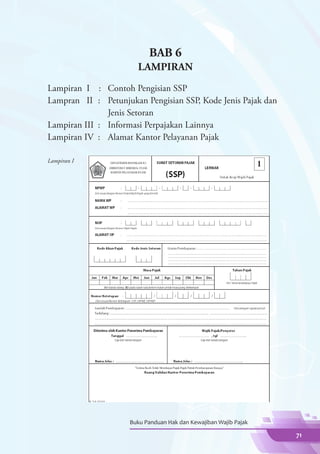 BAB 6
                           LAMPIRAN
Lampiran I	 :	     Contoh Pengisian SSP
Lampran II	 :	     Petunjukan Pengisian SSP, Kode Jenis Pajak dan
			                Jenis Setoran
Lampiran III	 :	   Informasi Perpajakan Lainnya
Lampiran IV	 :	    Alamat Kantor Pelayanan Pajak

Lampiran I




                        Buku Panduan Hak dan Kewajiban Wajib Pajak

                                                                     71
 