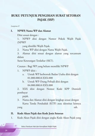 BUKU PETUNJUK PENGISIAN SURAT SETORAN
                  PAJAK (SSP)
     Lampiran II

     I.	     NPWP, Nama WP dan Alamat
     	  Diisi sesuai dengan :
     	  1.	 NPWP diisi dengan Nomor Pokok Wajib Pajak
        (NPWP
     		      yang dimiliki Wajib Pajak.
     	  2.	 Nama WP diisi dengan Nama Wajib Pajak.
       	3.	 Alamat diisi sesuai dengan alamat yang tercantum
        dalam 			
        Surat Keterangan Terdaftar (SKT).

     	       Catatan : Bagi WP yang belum memiliki NPWP
     	 1.	 NPWP diisi :
     		    a.	 Untuk WP berbentuk Badan Usaha diisi dengan
     			        01.000.000.0-XXX.000
     		    b.	 Untuk WP Orang Pribadi diisi dengan
     			        04.000.000.0-XXX.000
     	 2.	 XXX diisi dengan Nomor Kode KPP Domisili
       pembayar
     		    pajak.
     	 3.	 Nama dan Alamat diisi dengan lengkap sesuai dengan
     		    Kartu Tanda Penduduk (KTP) atau identitas lainnya
       yang 		 sah.

     II.	    Kode Akun Pajak dan Kode Jenis Setoran
     1.	     Kode Akun Pajak diisi dengan angka Kode Akun Pajak yang


                   Buku Panduan Hak dan Kewajiban Wajib Pajak

72
 