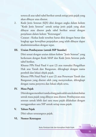 tertera di atas tabel-tabel berikut untuk setiap jenis pajak yang
      akan dibayar atau disetor.
2.	   Kode Jenis Setoran (KJS) diisi dengan angka dalam kolom
      “Kode Jenis Setoran” untuk setiap jenis pajak yang akan
      dibayar atau disetor pada tabel berikut sesuai dengan
      penjelasan dalam kolom “Keterangan”.
	     Catatan : Kedua kode tersebut harus diisi dengan benar dan
      lengkap agar kewajiban perpajakan yang telah dibayar dapat
      diadministrasikan dengan tepat.
III.	 Uraian Pembayaran (untuk SSP Standar)
	     Diisi sesuai dengan uraian dalam kolom “Jenis Setoran” yang
      berkenaan dengan Kode MAP dan Kode Jenis Setoran pada
      tabel berikut.
	     Khusus PPh Final Pasal 4 ayat (2) atas transaksi Pengalihan
      Hak atas Tanah dan Bangunan, dilengkapi dengan nama
      pembeli dan lokasi objek pajak.
	     Khusus PPh Final Pasal 4 ayat (2) atas Persewaan Tanah dan
      Bangunan yang disetor oleh yang menyewakan, dilengkapi
      dengan nama penyewa dan lokasi objek sewa.
IV.	 Masa Pajak
	     Diisi dengan memberi tanda silang pada salah satu kolom bulan
      untuk masa pajak yang dibayar atau disetor. Pembayaran atau
      setoran untuk lebih dari satu masa pajak dilakukan dengan
      menggunakan satu SSP untuk setiap masa pajak.
V.	   Tahun Pajak
	     Diisi tahun terutangnya pajak.
VI.	 Nomor Ketetapan


                        Buku Panduan Hak dan Kewajiban Wajib Pajak

                                                                          73
 