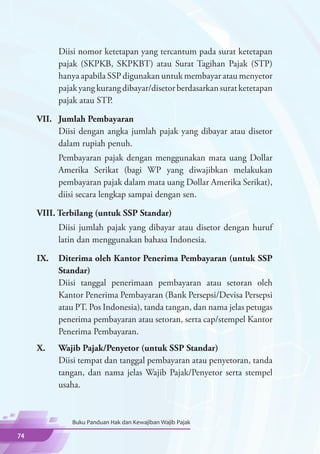 Diisi nomor ketetapan yang tercantum pada surat ketetapan
           pajak (SKPKB, SKPKBT) atau Surat Tagihan Pajak (STP)
           hanya apabila SSP digunakan untuk membayar atau menyetor
           pajak yang kurang dibayar/disetor berdasarkan surat ketetapan
           pajak atau STP.

     VII.	 Jumlah Pembayaran
     	     Diisi dengan angka jumlah pajak yang dibayar atau disetor
           dalam rupiah penuh.
     	     Pembayaran pajak dengan menggunakan mata uang Dollar
           Amerika Serikat (bagi WP yang diwajibkan melakukan
           pembayaran pajak dalam mata uang Dollar Amerika Serikat),
           diisi secara lengkap sampai dengan sen.

     VIII. Terbilang (untuk SSP Standar)
     	     Diisi jumlah pajak yang dibayar atau disetor dengan huruf
           latin dan menggunakan bahasa Indonesia.

     IX.	 Diterima oleh Kantor Penerima Pembayaran (untuk SSP
          Standar)
     	    Diisi tanggal penerimaan pembayaran atau setoran oleh
          Kantor Penerima Pembayaran (Bank Persepsi/Devisa Persepsi
          atau PT. Pos Indonesia), tanda tangan, dan nama jelas petugas
          penerima pembayaran atau setoran, serta cap/stempel Kantor
          Penerima Pembayaran.
     X.	   Wajib Pajak/Penyetor (untuk SSP Standar)
     	     Diisi tempat dan tanggal pembayaran atau penyetoran, tanda
           tangan, dan nama jelas Wajib Pajak/Penyetor serta stempel
           usaha.



              Buku Panduan Hak dan Kewajiban Wajib Pajak

74
 