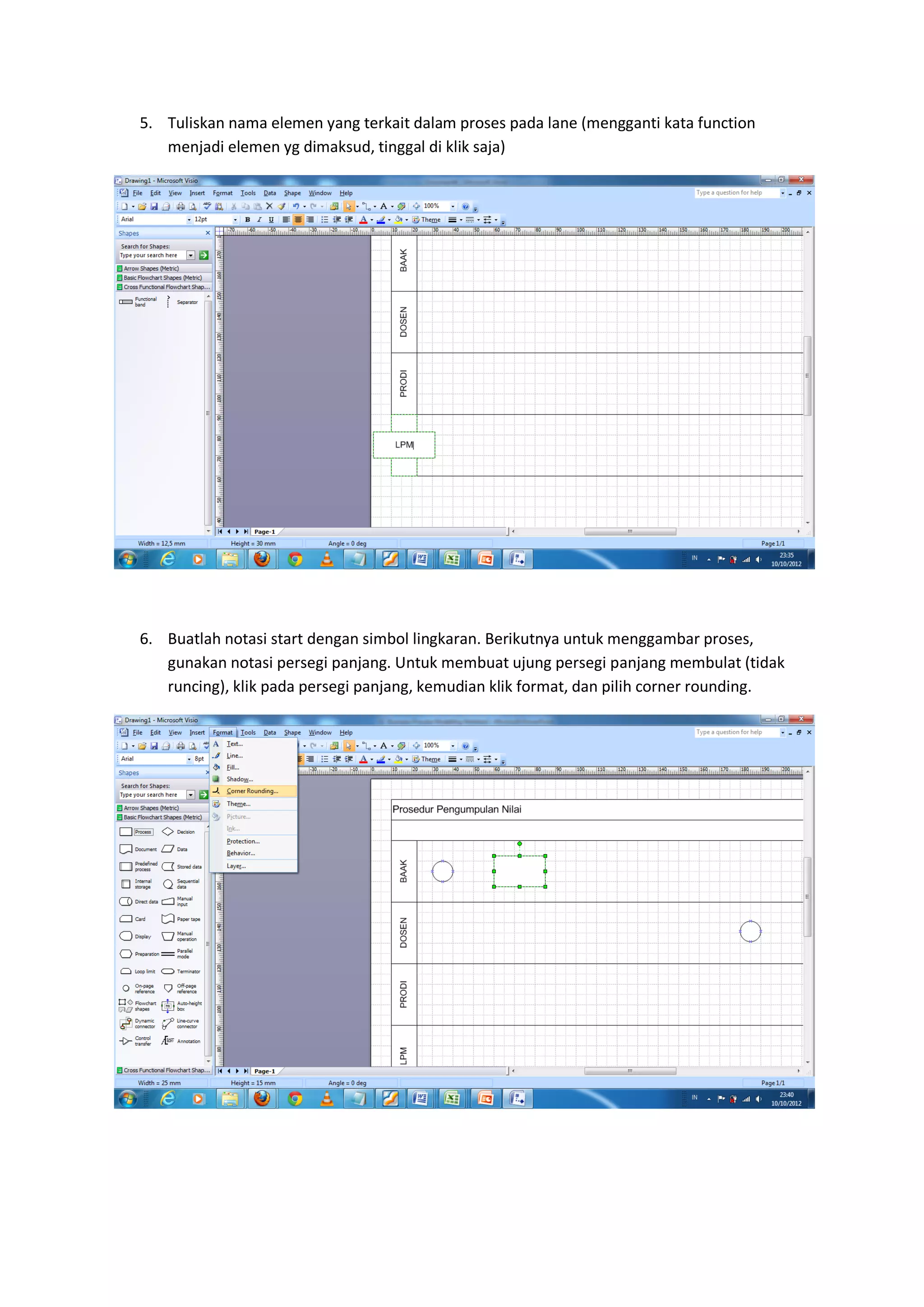 5. Tuliskan nama elemen yang terkait dalam proses pada lane (mengganti kata function
   menjadi elemen yg dimaksud, tinggal di klik saja)




6. Buatlah notasi start dengan simbol lingkaran. Berikutnya untuk menggambar proses,
   gunakan notasi persegi panjang. Untuk membuat ujung persegi panjang membulat (tidak
   runcing), klik pada persegi panjang, kemudian klik format, dan pilih corner rounding.
 