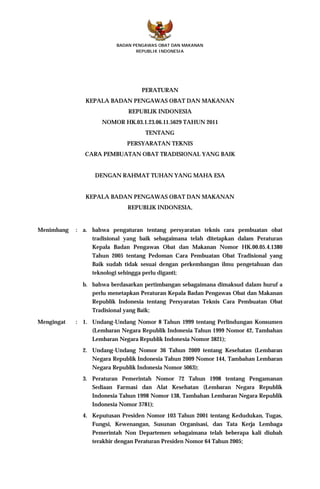 BADAN PENGAWAS OBAT DAN MAKANAN
                                 REPUBLIK INDONESIA




                                   PERATURAN
               KEPALA BADAN PENGAWAS OBAT DAN MAKANAN
                              REPUBLIK INDONESIA
                     NOMOR HK.03.1.23.06.11.5629 TAHUN 2011
                                    TENTANG
                             PERSYARATAN TEKNIS
               CARA PEMBUATAN OBAT TRADISIONAL YANG BAIK


                  DENGAN RAHMAT TUHAN YANG MAHA ESA


               KEPALA BADAN PENGAWAS OBAT DAN MAKANAN
                             REPUBLIK INDONESIA,


Menimbang   : a. bahwa pengaturan tentang persyaratan teknis cara pembuatan obat
                 tradisional yang baik sebagaimana telah ditetapkan dalam Peraturan
                 Kepala Badan Pengawas Obat dan Makanan Nomor HK.00.05.4.1380
                 Tahun 2005 tentang Pedoman Cara Pembuatan Obat Tradisional yang
                 Baik sudah tidak sesuai dengan perkembangan ilmu pengetahuan dan
                 teknologi sehingga perlu diganti;

              b. bahwa berdasarkan pertimbangan sebagaimana dimaksud dalam huruf a
                 perlu menetapkan Peraturan Kepala Badan Pengawas Obat dan Makanan
                 Republik Indonesia tentang Persyaratan Teknis Cara Pembuatan Obat
                 Tradisional yang Baik;

Mengingat   : 1. Undang-Undang Nomor 8 Tahun 1999 tentang Perlindungan Konsumen
                 (Lembaran Negara Republik Indonesia Tahun 1999 Nomor 42, Tambahan
                 Lembaran Negara Republik Indonesia Nomor 3821);
              2. Undang-Undang Nomor 36 Tahun 2009 tentang Kesehatan (Lembaran
                 Negara Republik Indonesia Tahun 2009 Nomor 144, Tambahan Lembaran
                 Negara Republik Indonesia Nomor 5063);
              3. Peraturan Pemerintah Nomor 72 Tahun 1998 tentang Pengamanan
                 Sediaan Farmasi dan Alat Kesehatan (Lembaran Negara Republik
                 Indonesia Tahun 1998 Nomor 138, Tambahan Lembaran Negara Republik
                 Indonesia Nomor 3781);
              4. Keputusan Presiden Nomor 103 Tahun 2001 tentang Kedudukan, Tugas,
                 Fungsi, Kewenangan, Susunan Organisasi, dan Tata Kerja Lembaga
                 Pemerintah Non Departemen sebagaimana telah beberapa kali diubah
                 terakhir dengan Peraturan Presiden Nomor 64 Tahun 2005;
 