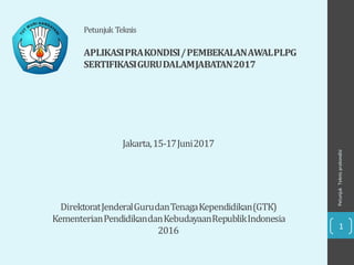 Petunjuk
Teknis
prakondisi
1
Petunjuk Teknis
APLIKASIPRAKONDISI/PEMBEKALANAWALPLPG
SERTIFIKASIGURUDALAMJABATAN2017
DirektoratJenderalGurudanTenagaKependidikan(GTK)
KementerianPendidikandanKebudayaanRepublikIndonesia
2016
Jakarta,15-17Juni2017
 
