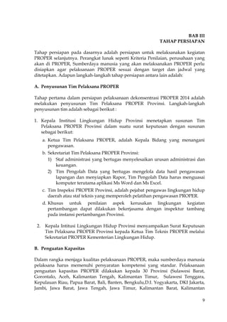 9
BAB III
TAHAP PERSIAPAN
Tahap persiapan pada dasarnya adalah persiapan untuk melaksanakan kegiatan
PROPER selanjutnya. Perangkat lunak seperti Kriteria Penilaian, perusahaan yang
akan di PROPER, Sumberdaya manusia yang akan melaksanakan PROPER perlu
disiapkan agar pelaksanaan PROPER sesuai dengan target dan jadwal yang
ditetapkan. Adapun langkah-langkah tahap persiapan antara lain adalah:
A. Penyusunan Tim Pelaksana PROPER
Tahap pertama dalam persiapan pelaksanaan dekonsentrasi PROPER 2014 adalah
melakukan penyusunan Tim Pelaksana PROPER Provinsi. Langkah-langkah
penyusunan tim adalah sebagai berikut :
1. Kepala Institusi Lingkungan Hidup Provinsi menetapkan susunan Tim
Pelaksana PROPER Provinsi dalam suatu surat keputusan dengan susunan
sebagai berikut:
a. Ketua Tim Pelaksana PROPER, adalah Kepala Bidang yang menangani
pengawasan.
b. Sekretariat Tim Pelaksana PROPER Provinsi:
1) Staf administrasi yang bertugas menyelesaikan urusan administrasi dan
keuangan.
2) Tim Pengolah Data yang bertugas mengelola data hasil pengawasan
lapangan dan menyiapkan Rapor, Tim Pengolah Data harus menguasai
komputer terutama aplikasi Ms Word dan Ms Excel.
c. Tim Inspeksi PROPER Provinsi, adalah pejabat pengawas lingkungan hidup
daerah atau staf teknis yang memperoleh pelatihan pengawasan PROPER.
d. Khusus untuk penilaian aspek kerusakan lingkungan kegiatan
pertambangan dapat dilakukan bekerjasama dengan inspektur tambang
pada instansi pertambangan Provinsi.
2. Kepala Intitusi Lingkungan Hidup Provinsi menyampaikan Surat Keputusan
Tim Pelaksana PROPER Provinsi kepada Ketua Tim Teknis PROPER melalui
Sekretariat PROPER Kementerian Lingkungan Hidup.
B. Penguatan Kapasitas
Dalam rangka menjaga kualitas pelaksanaan PROPER, maka sumberdaya manusia
pelaksana harus memenuhi persyaratan kompetensi yang standar. Pelaksanaan
penguatan kapasitas PROPER dilakukan kepada 30 Provinsi (Sulawesi Barat,
Gorontalo, Aceh, Kalimantan Tengah, Kalimantan Timur, Sulawesi Tenggara,
Kepulauan Riau, Papua Barat, Bali, Banten, Bengkulu,D.I. Yogyakarta, DKI Jakarta,
Jambi, Jawa Barat, Jawa Tengah, Jawa Timur, Kalimantan Barat, Kalimantan
 