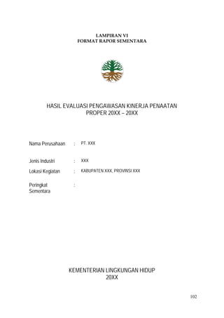102
LAMPIRAN VI
FORMAT RAPOR SEMENTARA
HASIL EVALUASI PENGAWASAN KINERJA PENAATAN
PROPER 20XX – 20XX
Nama Perusahaan : PT. XXX
Jenis Industri : XXX
Lokasi Kegiatan : KABUPATEN XXX, PROVINSI XXX
Peringkat
Sementara
:
KEMENTERIAN LINGKUNGAN HIDUP
20XX
 