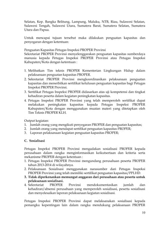 10
Selatan, Kep. Bangka Belitung, Lampung, Maluku, NTB, Riau, Sulawesi Selatan,
Sulawesi Tengah, Sulawesi Utara, Sumatera Barat, Sumatera Selatan, Sumatera
Utara dan Papua.
Untuk mencapai tujuan tersebut maka dilakukan penguatan kapasitas dan
penyegaran dengan ketentuan:
Penguatan Kapasitas Petugas Inspeksi PROPER Provinsi
Sekretariat PROPER Provinsi menyelenggarakan penguatan kapasitas sumberdaya
manusia kepada Petugas Inspeksi PROPER Provinsi atau Petugas Inspeksi
Kabupaten/Kota dengan ketentuan :
1. Melibatkan Tim teknis PROPER Kementerian Lingkungan Hidup dalam
pelaksanaan penguatan kapasitas PROPER.
2. Sekretariat PROPER Provinsi mengkoordinasikan pelaksanaan penguatan
kapasitas dan menerbitkan sertifikat kelulusan penguatan kapasitas bagi Petugas
Inspeksi PROPER Provinsi.
3. Sertifikat Petugas Inspeksi PROPER didasarkan atas uji kompetensi dan tingkat
kehadiran peserta dalam kegiatan peningkatan kapasitas.
4. Petugas Inspeksi PROPER Provinsi yang telah memperoleh sertifikat dapat
melakukan peningkatan kapasitas kepada Petugas Inspeksi PROPER
Kabupaten/Kota dengan menggunakan muatan materi yang ditetapkan oleh
Tim Teknis PROPER KLH.
Output kegiatan:
1. Jumlah orang yang mengikuti penyegaran PROPER dan penguatan kapasitas;
2. Jumlah orang yang mendapat sertifikat penguatan kapasitas PROPER;
3. Laporan pelaksanaan kegiatan penguatan kapasitas PROPER;
C. Sosialisasi
Petugas Inspeksi PROPER Provinsi mengadakan sosialisasi PROPER kepada
perusahaan dalam rangka menginformasikan keikutsertaan dan kriteria serta
mekanisme PROPER dengan ketentuan :
1. Petugas Inspeksi PROPER Provinsi mengundang perusahaan peserta PROPER
tahun 2013-2014 di wilayahnya.
2. Pelaksanaan Sosialisasi menggunakan narasumber dari Petugas Inspeksi
PROPER Provinsi yang telah memiliki sertifikat penguatan kapasitas/PPLHD.
3. Tidak diperkenankan memungut anggaran dari perusahaan atau peserta untuk
pelaksanaan sosialisasi.
4. Sekretariat PROPER Provinsi mendokumentasikan jumlah dan
kehadiran/absensi perusahaan yang memperoleh sosialisasi, peserta sosialisasi
dan menyelesaikan laporan pelaksanaan kegiatan sosialisasi.
Petugas Inspeksi PROPER Provinsi dapat melaksanakan sosialisasi kepada
pemangku kepentingan lain dalam rangka mendukung pelaksanaan PROPER
 