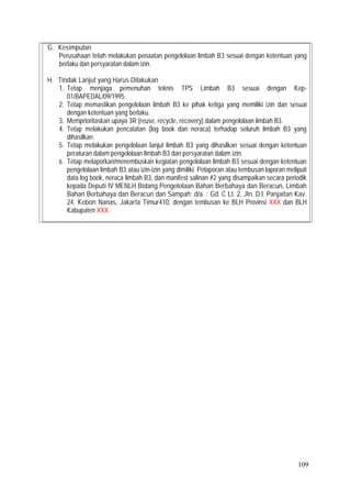 109
G. Kesimpulan
Perusahaan telah melakukan penaatan pengelolaan limbah B3 sesuai dengan ketentuan yang
berlaku dan persyaratan dalam izin.
H. Tindak Lanjut yang Harus Dilakukan
1. Tetap menjaga pemenuhan teknis TPS Limbah B3 sesuai dengan Kep-
01/BAPEDAL/09/1995.
2. Tetap memastikan pengelolaan limbah B3 ke pihak ketiga yang memiliki izin dan sesuai
dengan ketentuan yang berlaku.
3. Memprioritaskan upaya 3R (reuse, recycle, recovery) dalam pengelolaan limbah B3.
4. Tetap melakukan pencatatan (log book dan neraca) terhadap seluruh limbah B3 yang
dihasilkan.
5. Tetap melakukan pengelolaan lanjut limbah B3 yang dihasilkan sesuai dengan ketentuan
peraturan dalam pengelolaan limbah B3 dan persyaratan dalam izin.
6. Tetap melaporkan/menembuskan kegiatan pengelolaan limbah B3 sesuai dengan ketentuan
pengelolaan limbah B3 atau izin-izin yang dimiliki. Pelaporan atau tembusan laporan meliputi
data log book, neraca limbah B3, dan manifest salinan #2 yang disampaikan secara periodik
kepada Deputi IV MENLH Bidang Pengelolaan Bahan Berbahaya dan Beracun, Limbah
Bahan Berbahaya dan Beracun dan Sampah; d/a. : Gd. C Lt. 2, Jln. D.I. Panjaitan Kav.
24, Kebon Nanas, Jakarta Timur410, dengan tembusan ke BLH Provinsi XXX dan BLH
Kabupaten XXX.
 