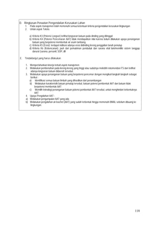 118
D. Ringkasan Penaatan Pengendalian Kerusakan Lahan
1. Pada aspek manajemen telah memenuhi semua ketentuan kriteria pengendalian kerusakan lingkungan
2. Untuk aspek Teknis:
a) Kriteria K3 (Potensi Longsor) terlihat longsoran batuan pada dinding yang ditinggal
b) Kriteria K4 (Potensi Pencemaran AAT) tidak mendapatkan nilai karena belum dilakukan upaya penanganan
batuan yang berpotensi membentuk air asam tambang.
c) Kriteria K5 (Erosi): terdapat indikasi adanya erosi didinding lereng penggalian tanah penutup
d) Kriteria K6 (Kebencanan); jauh dari pemukiman penduduk dan sarana vital lain/memiliki sistem tanggap
darurat (sarana, personil, SOP, dll
E. Tindaklanjut yang harus dilakukan
1. Mempertahankan kinerja terkait aspek manajemen
2. Melakukan pembenahan pada lereng-lereng yang tinggi atau sudutnya melebihi rekomendasi FS dan terlihat
adanya longsoran batuan didaerah tersebut.
3. Melakukan upaya penanganan batuan yang berpotensi pencemar dengan mengikuti langkah langkah sebagai
berikut ;
a) Identifikasi semua batuan limbah yang dihasilkan dari penambangan
b) Melakukan karakteristik batuan penutup tersebut, batuan potensi pembentuk AAT dan batuan tidak
berpotensi membentuk AAT
c) Memilih teknologi penanganan batuan potensi pembentuk AAT tersebut, untuk menghindari terbentuknya
AAT
4. Upaya Pengolahan AAT :
a) Melakukan pengumpulan AAT yang ada
b) Melakukan pengolahan air leachet (AAT) yang sudah terbentuk hingga memenuhi BMAL sebelum dibuang ke
lingkungan.
 