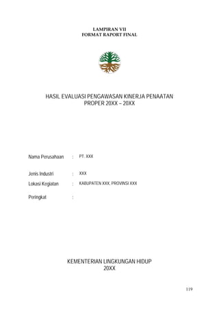 119
LAMPIRAN VII
FORMAT RAPORT FINAL
HASIL EVALUASI PENGAWASAN KINERJA PENAATAN
PROPER 20XX – 20XX
Nama Perusahaan : PT. XXX
Jenis Industri : XXX
Lokasi Kegiatan : KABUPATEN XXX, PROVINSI XXX
Peringkat :
KEMENTERIAN LINGKUNGAN HIDUP
20XX
 