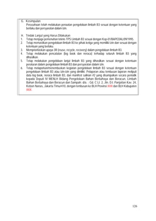 126
G. Kesimpulan
Perusahaan telah melakukan penaatan pengelolaan limbah B3 sesuai dengan ketentuan yang
berlaku dan persyaratan dalam izin.
H. Tindak Lanjut yang Harus Dilakukan
1. Tetap menjaga pemenuhan teknis TPS Limbah B3 sesuai dengan Kep-01/BAPEDAL/09/1995.
2. Tetap memastikan pengelolaan limbah B3 ke pihak ketiga yang memiliki izin dan sesuai dengan
ketentuan yang berlaku.
3. Memprioritaskan upaya 3R (reuse, recycle, recovery) dalam pengelolaan limbah B3.
4. Tetap melakukan pencatatan (log book dan neraca) terhadap seluruh limbah B3 yang
dihasilkan.
5. Tetap melakukan pengelolaan lanjut limbah B3 yang dihasilkan sesuai dengan ketentuan
peraturan dalam pengelolaan limbah B3 dan persyaratan dalam izin.
6. Tetap melaporkan/menembuskan kegiatan pengelolaan limbah B3 sesuai dengan ketentuan
pengelolaan limbah B3 atau izin-izin yang dimiliki. Pelaporan atau tembusan laporan meliputi
data log book, neraca limbah B3, dan manifest salinan #2 yang disampaikan secara periodik
kepada Deputi IV MENLH Bidang Pengelolaan Bahan Berbahaya dan Beracun, Limbah
Bahan Berbahaya dan Beracun dan Sampah; d/a. : Gd. C Lt. 2, Jln. D.I. Panjaitan Kav. 24,
Kebon Nanas, Jakarta Timur410, dengan tembusan ke BLH Provinsi XXX dan BLH Kabupaten
XXX.
 