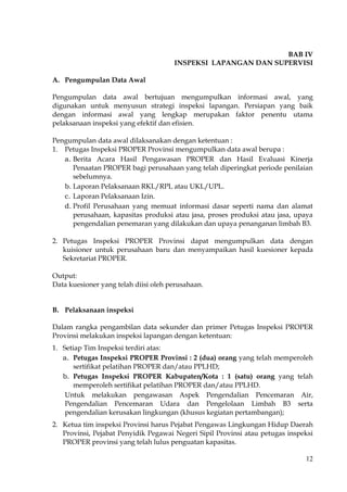 12
BAB IV
INSPEKSI LAPANGAN DAN SUPERVISI
A. Pengumpulan Data Awal
Pengumpulan data awal bertujuan mengumpulkan informasi awal, yang
digunakan untuk menyusun strategi inspeksi lapangan. Persiapan yang baik
dengan informasi awal yang lengkap merupakan faktor penentu utama
pelaksanaan inspeksi yang efektif dan efisien.
Pengumpulan data awal dilaksanakan dengan ketentuan :
1. Petugas Inspeksi PROPER Provinsi mengumpulkan data awal berupa :
a. Berita Acara Hasil Pengawasan PROPER dan Hasil Evaluasi Kinerja
Penaatan PROPER bagi perusahaan yang telah diperingkat periode penilaian
sebelumnya.
b. Laporan Pelaksanaan RKL/RPL atau UKL/UPL.
c. Laporan Pelaksanaan Izin.
d. Profil Perusahaan yang memuat informasi dasar seperti nama dan alamat
perusahaan, kapasitas produksi atau jasa, proses produksi atau jasa, upaya
pengendalian penemaran yang dilakukan dan upaya penanganan limbah B3.
2. Petugas Inspeksi PROPER Provinsi dapat mengumpulkan data dengan
kuisioner untuk perusahaan baru dan menyampaikan hasil kuesioner kepada
Sekretariat PROPER.
Output:
Data kuesioner yang telah diisi oleh perusahaan.
B. Pelaksanaan inspeksi
Dalam rangka pengambilan data sekunder dan primer Petugas Inspeksi PROPER
Provinsi melakukan inspeksi lapangan dengan ketentuan:
1. Setiap Tim Inspeksi terdiri atas:
a. Petugas Inspeksi PROPER Provinsi : 2 (dua) orang yang telah memperoleh
sertifikat pelatihan PROPER dan/atau PPLHD;
b. Petugas Inspeksi PROPER Kabupaten/Kota : 1 (satu) orang yang telah
memperoleh sertifikat pelatihan PROPER dan/atau PPLHD.
Untuk melakukan pengawasan Aspek Pengendalian Pencemaran Air,
Pengendalian Pencemaran Udara dan Pengelolaan Limbah B3 serta
pengendalian kerusakan lingkungan (khusus kegiatan pertambangan);
2. Ketua tim inspeksi Provinsi harus Pejabat Pengawas Lingkungan Hidup Daerah
Provinsi, Pejabat Penyidik Pegawai Negeri Sipil Provinsi atau petugas inspeksi
PROPER provinsi yang telah lulus penguatan kapasitas.
 