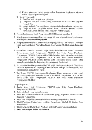 14
6) Kinerja penaatan dalam pengendalian kerusakan lingkungan (khusus
untuk kegiatan pertambangan);
d. Bagian 2 memuat :
1) Foto-foto hasil pengawasan lapangan;
2) Lampiran data Swa Pantau yang dilaporkan usaha dan atau kegiatan
yang dinilai;
3) Lampiran hasil Pengisian Daftar Isian penilaian Pengelolaan Limbah B3;
4) Lampiran hasil Pengisian Daftar Isian Penilaian Kriteria Potensi
Kerusakan Lahan (khusus untuk kegiatan pertambangan).
2. Format Berita Acara Hasil Pengawasan PROPER sesuai lampiran I.
3. Kinerja penaatan pengendalian pencemaran air dan udara dihitung berdasarkan
matriks penaatan sesuai lampiran II;
4. Jika perusahaan menolak untuk dilakukan pengawasan, Tim Inspeksi Lapangan
wajib membuat Berita Acara Penolakan Pengawasan PROPER sesuai lampiran
III.
5. Sekretariat PROPER Provinsi wajib mendokumentasikan secara sistematis
Berita Acara Hasil Pengawasan PROPER dan Berita Acara Penolakan
Pengawasan PROPER. Sekretariat PROPER Provinsi wajib mendokumentasikan
Berita Acara Hasil Pengawasan PROPER dan Berita Acara Penolakan
Pengawasan PROPER dalam bentuk data elektronik (scan) selain tetap
mendokumentasikan berkas dalam bentuk manual (hard copy).
6. Berita Acara Hasil Pengawasan PROPER wajib disampaikan kepada Sekretariat
PROPER Kementerian Lingkungan Hidup dapat berupa data elektronik (soft
copy) maupun manual (hard copy).
7. Tim Teknis PROPER Kementerian Lingkungan Hidup mempunyai hak penuh
untuk mengakses dokumentasi Berita Acara Hasil Pengawasan PROPER dan
Berita Acara Hasil Pengawasan PROPER dan Berita Acara Penolakan
Pengawasan PROPER.
Output kegiatan:
1. Berita Acara Hasil Pengawasan PROPER atau Berita Acara Penolakan
Pengawasan PROPER;
2. Foto-foto hasil pengawasan lapangan;
3. Data Swa Pantau (dalam form berita acara) yang dilaporkan usaha dan atau
kegiatan yang dinilai;
4. Data hasil pengambilan sampel oleh instansi lingkungan hidup daerah;
5. Hasil Pengisian Daftar Isian penilaian Pengelolaan Limbah B3 (dalam form
berita acara);
6. Hasil Pengisian Daftar Isian Penilaian Kriteria Potensi Kerusakan Lahan;
7. Data Perhitungan Beban Pencemaran.
 