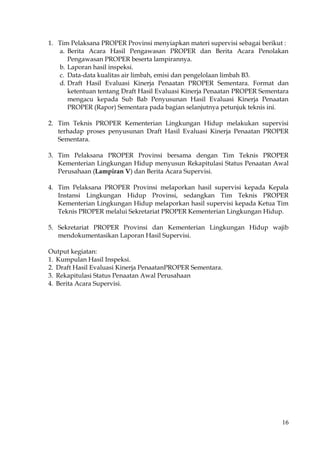 16
1. Tim Pelaksana PROPER Provinsi menyiapkan materi supervisi sebagai berikut :
a. Berita Acara Hasil Pengawasan PROPER dan Berita Acara Penolakan
Pengawasan PROPER beserta lampirannya.
b. Laporan hasil inspeksi.
c. Data-data kualitas air limbah, emisi dan pengelolaan limbah B3.
d. Draft Hasil Evaluasi Kinerja Penaatan PROPER Sementara. Format dan
ketentuan tentang Draft Hasil Evaluasi Kinerja Penaatan PROPER Sementara
mengacu kepada Sub Bab Penyusunan Hasil Evaluasi Kinerja Penaatan
PROPER (Rapor) Sementara pada bagian selanjutnya petunjuk teknis ini.
2. Tim Teknis PROPER Kementerian Lingkungan Hidup melakukan supervisi
terhadap proses penyusunan Draft Hasil Evaluasi Kinerja Penaatan PROPER
Sementara.
3. Tim Pelaksana PROPER Provinsi bersama dengan Tim Teknis PROPER
Kementerian Lingkungan Hidup menyusun Rekapitulasi Status Penaatan Awal
Perusahaan (Lampiran V) dan Berita Acara Supervisi.
4. Tim Pelaksana PROPER Provinsi melaporkan hasil supervisi kepada Kepala
Instansi Lingkungan Hidup Provinsi, sedangkan Tim Teknis PROPER
Kementerian Lingkungan Hidup melaporkan hasil supervisi kepada Ketua Tim
Teknis PROPER melalui Sekretariat PROPER Kementerian Lingkungan Hidup.
5. Sekretariat PROPER Provinsi dan Kementerian Lingkungan Hidup wajib
mendokumentasikan Laporan Hasil Supervisi.
Output kegiatan:
1. Kumpulan Hasil Inspeksi.
2. Draft Hasil Evaluasi Kinerja PenaatanPROPER Sementara.
3. Rekapitulasi Status Penaatan Awal Perusahaan
4. Berita Acara Supervisi.
 