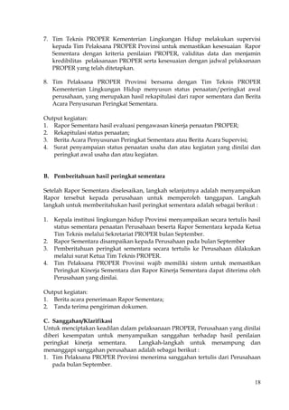 18
7. Tim Teknis PROPER Kementerian Lingkungan Hidup melakukan supervisi
kepada Tim Pelaksana PROPER Provinsi untuk memastikan kesesuaian Rapor
Sementara dengan kriteria penilaian PROPER, validitas data dan menjamin
kredibilitas pelaksanaan PROPER serta kesesuaian dengan jadwal pelaksanaan
PROPER yang telah ditetapkan.
8. Tim Pelaksana PROPER Provinsi bersama dengan Tim Teknis PROPER
Kementerian Lingkungan Hidup menyusun status penaatan/peringkat awal
perusahaan, yang merupakan hasil rekapitulasi dari rapor sementara dan Berita
Acara Penyusunan Peringkat Sementara.
Output kegiatan:
1. Rapor Sementara hasil evaluasi pengawasan kinerja penaatan PROPER;
2. Rekapitulasi status penaatan;
3. Berita Acara Penyusunan Peringkat Sementara atau Berita Acara Supervisi;
4. Surat penyampaian status penaatan usaha dan atau kegiatan yang dinilai dan
peringkat awal usaha dan atau kegiatan.
B. Pemberitahuan hasil peringkat sementara
Setelah Rapor Sementara diselesaikan, langkah selanjutnya adalah menyampaikan
Rapor tersebut kepada perusahaan untuk memperoleh tanggapan. Langkah
langkah untuk memberitahukan hasil peringkat sementara adalah sebagai berikut :
1. Kepala institusi lingkungan hidup Provinsi menyampaikan secara tertulis hasil
status sementara penaatan Perusahaan beserta Rapor Sementara kepada Ketua
Tim Teknis melalui Sekretariat PROPER bulan September.
2. Rapor Sementara disampaikan kepada Perusahaan pada bulan September
3. Pemberitahuan peringkat sementara secara tertulis ke Perusahaan dilakukan
melalui surat Ketua Tim Teknis PROPER.
4. Tim Pelaksana PROPER Provinsi wajib memiliki sistem untuk memastikan
Peringkat Kinerja Sementara dan Rapor Kinerja Sementara dapat diterima oleh
Perusahaan yang dinilai.
Output kegiatan:
1. Berita acara penerimaan Rapor Sementara;
2. Tanda terima pengiriman dokumen.
C. Sanggahan/Klarifikasi
Untuk menciptakan keadilan dalam pelaksanaan PROPER, Perusahaan yang dinilai
diberi kesempatan untuk menyampaikan sanggahan terhadap hasil penilaian
peringkat kinerja sementara. Langkah-langkah untuk menampung dan
menanggapi sanggahan perusahaan adalah sebagai berikut :
1. Tim Pelaksana PROPER Provinsi menerima sanggahan tertulis dari Perusahaan
pada bulan September.
 