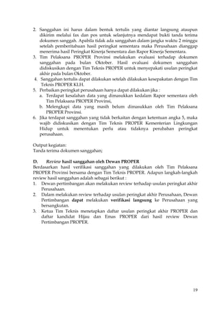19
2. Sanggahan ini harus dalam bentuk tertulis yang diantar langsung ataupun
dikirim melalui fax dan pos untuk selanjutnya mendapat bukti tanda terima
dokumen sanggah. Apabila tidak ada sanggahan dalam jangka waktu 2 minggu
setelah pemberitahuan hasil peringkat sementara maka Perusahaan dianggap
menerima hasil Peringkat Kinerja Sementara dan Rapor Kinerja Sementara.
3. Tim Pelaksana PROPER Provinsi melakukan evaluasi terhadap dokumen
sanggahan pada bulan Oktober. Hasil evaluasi dokumen sanggahan
didiskusikan dengan Tim Teknis PROPER untuk menyepakati usulan peringkat
akhir pada bulan Oktober.
4. Sanggahan tertulis dapat dilakukan setelah dilakukan kesepakatan dengan Tim
Teknis PROPER KLH.
5. Perbaikan peringkat perusahaan hanya dapat dilakukan jika :
a. Terdapat kesalahan data yang dimasukkan kedalam Rapor sementara oleh
Tim Pelaksana PROPER Provinsi,
b. Melengkapi data yang masih belum dimasukkan oleh Tim Pelaksana
PROPER Provinsi.
6. Jika terdapat sanggahan yang tidak berkaitan dengan ketentuan angka 5, maka
wajib didiskusikan dengan Tim Teknis PROPER Kementerian Lingkungan
Hidup untuk menentukan perlu atau tidaknya perubahan peringkat
perusahaan.
Output kegiatan:
Tanda terima dokumen sanggahan;
D. Review hasil sanggahan oleh Dewan PROPER
Berdasarkan hasil verifikasi sanggahan yang dilakukan oleh Tim Pelaksana
PROPER Provinsi bersama dengan Tim Teknis PROPER. Adapun langkah-langkah
review hasil sanggahan adalah sebagai berikut :
1. Dewan pertimbangan akan melakukan review terhadap usulan peringkat akhir
Perusahaan.
2. Dalam melakukan review terhadap usulan peringkat akhir Perusahaan, Dewan
Pertimbangan dapat melakukan verifikasi langsung ke Perusahaan yang
bersangkutan.
3. Ketua Tim Teknis menetapkan daftar usulan peringkat akhir PROPER dan
daftar kandidat Hijau dan Emas PROPER dari hasil review Dewan
Pertimbangan PROPER.
 