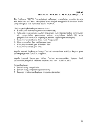 20
BAB VI
PENINGKATAN KAPASITAS KABUPATEN/KOTA
Tim Pelaksana PROPER Provinsi dapat melakukan peningkatan kapasitas kepada
Tim Pelaksana PROPER Kabupaten/Kota dengan menggunakan muatan materi
yang ditetapkan oleh Ketua Tim Teknis PROPER.
Lingkup peningkatan kapasitas mencakup :
a. Kriteria dan mekanisme pelaksanaan PROPER;
b. Tata cara pengawasan penaatan lingkungan hidup (pengendalian pencemaran
air, pengendalian pencemaran udara, pengelolaan limbah B3, serta
pengendalian kerusakan lingkungan, khusus kegiatan pertambangan);
c. Cara penyusunan Berita Acara Hasil Pengawasan;
d. Cara pengolahan data hasil pengawasan;
e. Cara penyusunan Rapor Sementara dan,
f. Cara penyusunan Rapor final.
Kepala instansi lingkungan hidup Provinsi memberikan sertifikat kepada para
peserta penguatan kapasitas yang lulus.
Kepala instansi lingkungan hidup Provinsi menyampaikan laporan hasil
pelaksanaan penguatan kapasitas kepada Ketua Tim Teknis PROPER.
Output kegiatan:
1. Jumlah orang yang dilatih;
2. Jumlah orang yang mendapat sertifikat;
3. Laporan pelaksanaan kegiatan penguatan kapasitas.
 