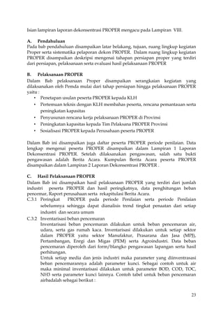 23
Isian lampiran laporan dekonsentrasi PROPER mengacu pada Lampiran VIII.
A. Pendahuluan
Pada bab pendahuluan disampaikan latar belakang, tujuan, ruang lingkup kegiatan
Proper serta sistematika pelaporan dekon PROPER. Dalam ruang lingkup kegiatan
PROPER disampaikan deskripsi mengenai tahapan persiapan proper yang terdiri
dari persiapan, pelaksanaan serta evaluasi hasil pelaksanaan PROPER
B. Pelaksanaan PROPER
Dalam Bab pelaksanaan Proper disampaikan serangkaian kegiatan yang
dilaksanakan oleh Pemda mulai dari tahap persiapan hingga pelaksanaan PROPER
yaitu :
 Penetapan usulan peserta PROPER kepada KLH
 Pertemuan teknis dengan KLH membahas peserta, rencana pemantauan serta
peningkatan kapasitas
 Penyusunan rencana kerja pelaksanaan PROPER di Provinsi
 Peningkatan kapasitas kepada Tim Pelaksana PROPER Provinsi
 Sosialisasi PROPER kepada Perusahaan peserta PROPER
Dalam Bab ini disampaikan juga daftar peserta PROPER periode penilaian. Data
lengkap mengenai peserta PROPER disampaikan dalam Lampiran 1 Laporan
Dekonsentrasi PROPER. Setelah dilaksanakan pengawasan, salah satu bukti
pengawasan adalah Berita Acara. Kumpulan Berita Acara peserta PROPER
disampaikan dalam Lampiran 2 Laporan Dekonsentrasi PROPER .
C. Hasil Pelaksanaan PROPER
Dalam Bab ini disampaikan hasil pelaksanaan PROPER yang terdiri dari jumlah
industri peserta PROPER dan hasil peringkatnya, data penghitungan beban
pencemar, Raport perusahaan serta rekapitulasi Berita Acara.
C.3.1 Peringkat PROPER pada periode Penilaian serta periode Penilaian
sebelumnya sehingga dapat dianalisis trend tingkat penaatan dari setiap
industri dan secara umum
C.3.2 Inventarisasi beban pencemaran
Inventarisasi beban pencemaran dilakukan untuk beban pencemaran air,
udara, serta gas rumah kaca. Inventarisasi dilakukan untuk setiap sektor
dalam PROPER yaitu sektor Manufaktur, Prasarana dan Jasa (MPJ),
Pertambangan, Enrgi dan Migas (PEM) serta Agroindustri. Data beban
pencemaran diperoleh dari form/blangko pengawasan lapangan serta hasil
perhitungan.
Untuk setiap media dan jenis industri maka parameter yang diinventrasasi
beban pencemarannya adalah parameter kunci. Sebagai contoh untuk air
maka minimal inventarisasi dilakukan untuk parameter BOD, COD, TOC,
NH3 serta parameter kunci lainnya. Contoh tabel untuk beban pencemaran
airbadalah sebagai berikut :
 