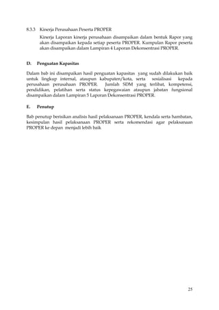25
8.3.3 Kinerja Perusahaan Peserta PROPER
Kinerja Laporan kinerja perusahaan disampaikan dalam bentuk Rapor yang
akan disampaikan kepada setiap peserta PROPER. Kumpulan Rapor peserta
akan disampaikan dalam Lampiran 4 Laporan Dekonsentrasi PROPER.
D. Penguatan Kapasitas
Dalam bab ini disampaikan hasil penguatan kapasitas yang sudah dilakukan baik
untuk lingkup internal, ataupun kabupaten/kota, serta sosialisasi kepada
perusahaan perusahaan PROPER. Jumlah SDM yang terlibat, kompetensi,
pendidikan, pelatihan serta status kepegawaian ataupun jabatan fungsional
disampaikan dalam Lampiran 5 Laporan Dekonsentrasi PROPER.
E. Penutup
Bab penutup berisikan analisis hasil pelaksanaan PROPER, kendala serta hambatan,
kesimpulan hasil pelaksanaan PROPER serta rekomendasi agar pelaksanaan
PROPER ke depan menjadi lebih baik
 