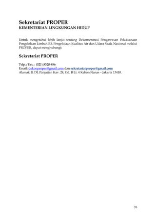 26
Sekretariat PROPER
KEMENTERIAN LINGKUNGAN HIDUP
Untuk mengetahui lebih lanjut tentang Dekonsentrasi Pengawasan Pelaksanaan
Pengelolaan Limbah B3, Pengelolaan Kualitas Air dan Udara Skala Nasional melalui
PROPER, dapat menghubungi:
Sekretariat PROPER
Telp./Fax. : (021) 8520-886
Email: dekonproper@gmail.com dan sekretariatproper@gmail.com
Alamat: Jl. DI. Panjaitan Kav. 24, Gd. B Lt. 4 Kebon Nanas – Jakarta 13410.
 