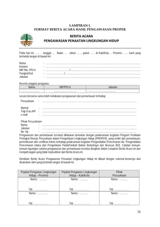 28
LAMPIRAN I.
FORMAT BERITA ACARA HASIL PENGAWASAN PROPER
Pada hari ini, .......... tanggal .... Bulan ..... tahun ......., pukul ......, di Kab/Kota..... Provinsi ......., kami yang
bertanda tangan di bawah ini :
Nama : ............................................................................................................................................
Instansi : ............................................................................................................................................
NIP./No. PPLH : .................................. /........................................................................................................
Pangkat/Gol. : .........................../................................................................................................................
Jabatan : ............................................................................................................................................
Beserta anggota pengawas:
Nama NIP/PPLH Jabatan
............................ .................................. ..........................................
secara bersama-sama telah melakukan pengawasan dan pemantauan terhadap:
Perusahaan : ............................................................................................................................................
Alamat : ............................................................................................................................................
Telp./Fax./HP : ............................................................................................................................................
e-mail : ............................................................................................................................................
Pihak Perusahaan
Nama : ............................................................................................................................................
Jabatan : ............................................................................................................................................
No. Hp : ............................................................................................................................................
Pengawasan dan pemantauan tersebut dilakukan berkaitan dengan pelaksanaan kegiatan Program Penilaian
Peringkat Kinerja Perusahaan dalam Pengelolaan Lingkungan Hidup (PROPER), yang terdiri dari pemantauan,
pemeriksaan dan verifikasi teknis terhadap pelaksanaan kegiatan Pengendalian Pencemaran Air, Pengendalian
Pencemaran Udara dan Pengelolaan Padat/Limbah Bahan Berbahaya dan Beracun (B3). Catatan temuan-
temuan lapangan selama pengawasan dan pemantauan tersebut disajikan dalam Lampiran Berita Acara ini dan
menjadi bagian yang tidak terpisahkan dari Berita Acara ini.
Demikian Berita Acara Pengawasan Penaatan Lingkungan Hidup ini dibuat dengan sebenar-benarnya dan
disaksikan oleh yang bertanda tangan di bawah ini.
Pejabat Pengawas Lingkungan
Hidup – Provinsi
Pejabat Pengawas Lingkungan
Hidup – Kab/Kota
Pihak
Perusahaan
Nama : ...........
Ttd: ……………….
Nama : ...........
Ttd: ……………….
Nama : ...........
Ttd: ……………….
Nama : ................
Ttd: ……………….
Nama : ...........
Ttd: ……………….
Nama : ...........
Ttd: ……………….
BERITA ACARA
PENGAWASAN PENAATAN LINGKUNGAN HIDUP
 