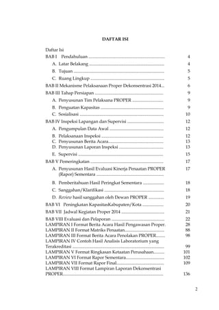 2
DAFTAR ISI
Daftar Isi
BAB I Pendahuluan ..................................................................... 4
A. Latar Belakang .................................................................... 4
B. Tujuan .................................................................................. 5
C. Ruang Lingkup ................................................................... 5
BAB II Mekanisme Pelaksanaan Proper Dekonsentrasi 2014... 6
BAB III Tahap Persiapan .............................................................. 9
A. Penyusunan Tim Pelaksana PROPER ............................ 9
B. Penguatan Kapasitas ......................................................... 9
C. Sosialisasi ............................................................................ 10
BAB IV Inspeksi Lapangan dan Supervisi ................................. 12
A. Pengumpulan Data Awal ................................................. 12
B. Pelaksanaan Inspeksi ........................................................
C. Penyusunan Berita Acara..................................................
12
13
D. Penyusunan Laporan Inspeksi ........................................ 13
E. Supervisi ............................................................................. 15
BAB V Pemeringkatan .................................................................. 17
A. Penyusunan Hasil Evaluasi Kinerja Penaatan PROPER
(Rapor) Sementara .............................................................
17
B. Pemberitahuan Hasil Peringkat Sementara ................... 18
C. Sanggahan/Klarifikasi ...................................................... 18
D. Review hasil sanggahan oleh Dewan PROPER .............. 19
BAB VI Peningkatan KapasitasKabupaten/Kota ................... 20
BAB VII Jadwal Kegiatan Proper 2014 ....................................... 21
BAB VIII Evaluasi dan Pelaporan ................................................
LAMPIRAN I Format Berita Acara Hasil Pengawasan Proper.
LAMPIRAN II Format Matriks Penaatan....................................
LAMPIRAN III Format Berita Acara Penolakan PROPER........
LAMPIRAN IV Contoh Hasil Analisis Laboratorium yang
Terakreditasi ...................................................................................
LAMPIRAN V Format Ringkasan Ketaatan Perusahaan..........
LAMPIRAN VI Format Rapor Sementara...................................
LAMPIRAN VII Format Rapor Final...........................................
LAMPIRAN VIII Format Lampiran Laporan Dekonsentrasi
PROPER...........................................................................................
22
28
88
98
99
101
102
109
136
 