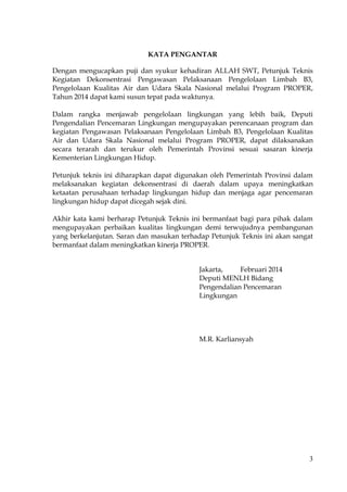 3
KATA PENGANTAR
Dengan mengucapkan puji dan syukur kehadiran ALLAH SWT, Petunjuk Teknis
Kegiatan Dekonsentrasi Pengawasan Pelaksanaan Pengelolaan Limbah B3,
Pengelolaan Kualitas Air dan Udara Skala Nasional melalui Program PROPER,
Tahun 2014 dapat kami susun tepat pada waktunya.
Dalam rangka menjawab pengelolaan lingkungan yang lebih baik, Deputi
Pengendalian Pencemaran Lingkungan mengupayakan perencanaan program dan
kegiatan Pengawasan Pelaksanaan Pengelolaan Limbah B3, Pengelolaan Kualitas
Air dan Udara Skala Nasional melalui Program PROPER, dapat dilaksanakan
secara terarah dan terukur oleh Pemerintah Provinsi sesuai sasaran kinerja
Kementerian Lingkungan Hidup.
Petunjuk teknis ini diharapkan dapat digunakan oleh Pemerintah Provinsi dalam
melaksanakan kegiatan dekonsentrasi di daerah dalam upaya meningkatkan
ketaatan perusahaan terhadap lingkungan hidup dan menjaga agar pencemaran
lingkungan hidup dapat dicegah sejak dini.
Akhir kata kami berharap Petunjuk Teknis ini bermanfaat bagi para pihak dalam
mengupayakan perbaikan kualitas lingkungan demi terwujudnya pembangunan
yang berkelanjutan. Saran dan masukan terhadap Petunjuk Teknis ini akan sangat
bermanfaat dalam meningkatkan kinerja PROPER.
Jakarta, Februari 2014
Deputi MENLH Bidang
Pengendalian Pencemaran
Lingkungan
M.R. Karliansyah
 