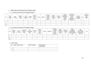 48
C. LEMBAR ISIAN PENGENDALIAN PENCEMARAN UDARA
a. a. 1. Inventarisasi Sumber Emisi (Pengukuran Manual)
No.
Nama
Sumber
Emisi
Kode
Cerobong
Kapasitas
Sumber
Emisi
Alat
Pengendali
Emisi
Bahan
bakar
Waktu
Operasi
(Jam/
Tahun)
Lokasi Koordinat
Bentuk
Cerobong
(kotak/
silinder/
kerucut)
Tinggi/
Panjang
Cerobong
(m)
Diameter
Cerobong
(m)
Posisi
(ketinggian/
kepanjangan)
Lubang
Sampling
(m)
Status Data
Pemantauan
Periode
PROPER
(dipantau/ tidak
dipantau)
Frekuensi
Kewajiban
Pengukuran
Ket
Bukti
Pendukung
Tidak
Dipantau
1. ... ... ... ... ... ... ... ... ... ... ... ... … ... …
2. ... ... ... ... ... ... ... ... ... ... ... ... … ... …
dst.
a. a. 2. Inventarisasi Sumber Emisi (Pengukuran CEMS)
No.
Nama
Sumber
Emisi
Kode
Cerobong
Kapasitas
Sumber
Emisi
Alat
Pengendali
Emisi
Bahan
bakar
Waktu
Operasi
(Jam/
Tahun)
Lokasi Koordinat
Bentuk
Cerobong
(kotak/
silinder/
kerucut)
Tinggi/
Panjang
Cerobong
(m)
Diameter
Cerobong
(m)
Posisi
(ketinggian/
kepanjangan)
Lubang Sampling
(m)
Data
Pemantauan
(dipantau/ tidak
dipantau)
Ket
1. ... ... ... ... ... ... ... ... ... ... ... ... ...
2. ... ... ... ... ... ... ... ... ... ... ... ... ...
dst.
1. b. Titik Penaatan
No Nama Sumber Emisi Kode Cerobong Waktu Operasi
(Jam/Tahun)
1
2
 