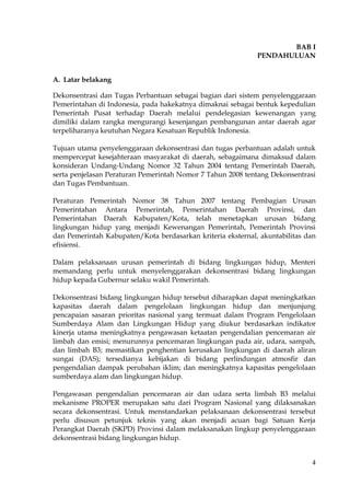 4
BAB I
PENDAHULUAN
A. Latar belakang
Dekonsentrasi dan Tugas Perbantuan sebagai bagian dari sistem penyelenggaraan
Pemerintahan di Indonesia, pada hakekatnya dimaknai sebagai bentuk kepedulian
Pemerintah Pusat terhadap Daerah melalui pendelegasian kewenangan yang
dimiliki dalam rangka mengurangi kesenjangan pembangunan antar daerah agar
terpeliharanya keutuhan Negara Kesatuan Republik Indonesia.
Tujuan utama penyelenggaraan dekonsentrasi dan tugas perbantuan adalah untuk
mempercepat kesejahteraan masyarakat di daerah, sebagaimana dimaksud dalam
konsideran Undang-Undang Nomor 32 Tahun 2004 tentang Pemerintah Daerah,
serta penjelasan Peraturan Pemerintah Nomor 7 Tahun 2008 tentang Dekonsentrasi
dan Tugas Pembantuan.
Peraturan Pemerintah Nomor 38 Tahun 2007 tentang Pembagian Urusan
Pemerintahan Antara Pemerintah, Pemerintahan Daerah Provinsi, dan
Pemerintahan Daerah Kabupaten/Kota, telah menetapkan urusan bidang
lingkungan hidup yang menjadi Kewenangan Pemerintah, Pemerintah Provinsi
dan Pemerintah Kabupaten/Kota berdasarkan kriteria eksternal, akuntabilitas dan
efisiensi.
Dalam pelaksanaan urusan pemerintah di bidang lingkungan hidup, Menteri
memandang perlu untuk menyelenggarakan dekonsentrasi bidang lingkungan
hidup kepada Gubernur selaku wakil Pemerintah.
Dekonsentrasi bidang lingkungan hidup tersebut diharapkan dapat meningkatkan
kapasitas daerah dalam pengelolaan lingkungan hidup dan menjunjung
pencapaian sasaran prioritas nasional yang termuat dalam Program Pengelolaan
Sumberdaya Alam dan Lingkungan Hidup yang diukur berdasarkan indikator
kinerja utama meningkatnya pengawasan ketaatan pengendalian pencemaran air
limbah dan emisi; menurunnya pencemaran lingkungan pada air, udara, sampah,
dan limbah B3; memastikan penghentian kerusakan lingkungan di daerah aliran
sungai (DAS); tersedianya kebijakan di bidang perlindungan atmosfir dan
pengendalian dampak perubahan iklim; dan meningkatnya kapasitas pengelolaan
sumberdaya alam dan lingkungan hidup.
Pengawasan pengendalian pencemaran air dan udara serta limbah B3 melalui
mekanisme PROPER merupakan satu dari Program Nasional yang dilaksanakan
secara dekonsentrasi. Untuk menstandarkan pelaksanaan dekonsentrasi tersebut
perlu disusun petunjuk teknis yang akan menjadi acuan bagi Satuan Kerja
Perangkat Daerah (SKPD) Provinsi dalam melaksanakan lingkup penyelenggaraan
dekonsentrasi bidang lingkungan hidup.
 