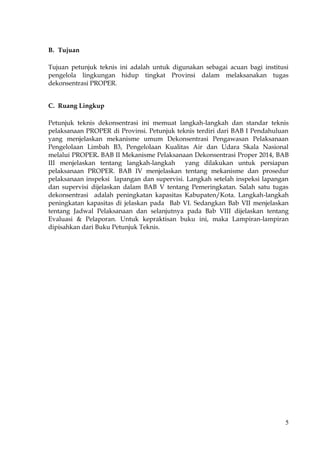 5
B. Tujuan
Tujuan petunjuk teknis ini adalah untuk digunakan sebagai acuan bagi institusi
pengelola lingkungan hidup tingkat Provinsi dalam melaksanakan tugas
dekonsentrasi PROPER.
C. Ruang Lingkup
Petunjuk teknis dekonsentrasi ini memuat langkah-langkah dan standar teknis
pelaksanaan PROPER di Provinsi. Petunjuk teknis terdiri dari BAB I Pendahuluan
yang menjelaskan mekanisme umum Dekonsentrasi Pengawasan Pelaksanaan
Pengelolaan Limbah B3, Pengelolaan Kualitas Air dan Udara Skala Nasional
melalui PROPER. BAB II Mekanisme Pelaksanaan Dekonsentrasi Proper 2014, BAB
III menjelaskan tentang langkah-langkah yang dilakukan untuk persiapan
pelaksanaan PROPER. BAB IV menjelaskan tentang mekanisme dan prosedur
pelaksanaan inspeksi lapangan dan supervisi. Langkah setelah inspeksi lapangan
dan supervisi dijelaskan dalam BAB V tentang Pemeringkatan. Salah satu tugas
dekonsentrasi adalah peningkatan kapasitas Kabupaten/Kota. Langkah-langkah
peningkatan kapasitas di jelaskan pada Bab VI. Sedangkan Bab VII menjelaskan
tentang Jadwal Pelaksanaan dan selanjutnya pada Bab VIII dijelaskan tentang
Evaluasi & Pelaporan. Untuk kepraktisan buku ini, maka Lampiran-lampiran
dipisahkan dari Buku Petunjuk Teknis.
 