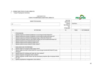 60
E. LEMBAR ISIAN PENGELOLAAN LIMBAH B3
1. Tempat Penyimpanan Sementara
CHECKLIST P.01
TEMPAT PENYIMPANAN SEMENTARA LIMBAH B3
NAMA PERUSAHAAN
SEKTOR
INDUSTRI :
…
PT. .......................
LOKASI : Kab./Kota ...
TIM PENILAI : …
TGL
PENILAIAN :
…
NO. KETENTUAN YA TIDAK KETERANGAN
PENGEMASAN
1. Apakah pengemasan limbah B3 dilakukan sesuai dengan bentuk limbah B3?   …
2. Apakah pengemasan limbah B3 dilakukan sesuai dengan karakteristik limbah B3?   …
3. Apakah pengemasan limbah B3 dilengkapi dengan simbol label limbah B3?   …
4. apakah penempatan limbah B3 disesuaikan dengan jenis dan karakteristik limbah B3?   …
5. Apakah kondisi kemasan limbah B3 bebas karat?   …
6. Apakah kondisi kemasan limbah B3 tidak bocor?   …
7. Apakah kondisi kemasan limbah B3 tidak meluber?   …
BANGUNAN DAN PENYIMPANAN
8. Apakah bagian luar bangunan diberi papan nama?   …
9. Apakah bagian luar diberi simbol limbah B3 sesuai dengan karakteristik limbah B3 yang
disimpan?
 
…
10. Apakah limbah B3 terlindung dari hujan dan sinar matahari?   …
11. Apakah bangunan mempunyai sistem ventilasi?   …
12. Apakah bangunan memiliki saluran dan bak penampung tumpahan (jika menyimpan limbah
B3 cair)?
 
…
13. Apakah penyimpanan menggunakan sistem blok/sel   …
 