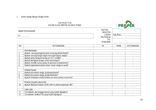 62
2. Kolam Sludge Minyak (Sludge Pond)
CHECKLIST P.02
KOLAM SLUGE MINYAK (SLUDGE POND)
NAMA PERUSAHAAN
SEKTOR
INDUSTRI :
…
PT. ...................
LOKASI : Kab./Kota ...
TIM PENILAI : …
TGL
PENILAIAN :
…
NO. KETERANGAN YA TIDAK KETERANGAN
PENYIMPANAN
1. Apakah rancang bangunan pond sesuai dg jumlah limbah?   …
2. Apakah rancang bangun dapat mencegah luapan sludge?   …
3. Apakah lantai bangunan kedap air (10-7 cm/dtk)?   …
4. Apakah dilengkapi dengan sistem penerangan?   …
5. Apakah memiliki sumur pantau di upstream & downstream?   …
6. Adakah logbook/pencatatan keluar masuk sludge ke pond?   …
PEMANTAUAN
7. Adakah pencatatan sludge yg disimpan/bulan?   …
8. Adakah pencatatan sludge yg dikelola/bulan?   …
9. Apakah melakukan analisa kualitas air sumur pantau sesuai izin?   …
PENGELOLAAN LANJUTAN
10. Apakah dilakukan lanjutan (SOR, kirim ke pihak pengumpul, dll)?   …
LAIN-LAIN
11. Tersediakah alat tanggap darurat yang mudah dijangkau?   …
12. Tersediakah fasilitas P3K yang mudah dijangkau?   …
 