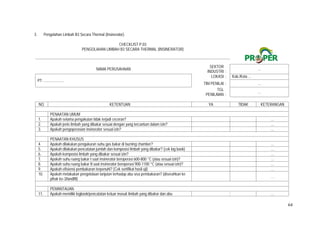 64
3. Pengolahan Limbah B3 Secara Thermal (Insinerator)
CHECKLIST P.03
PENGOLAHAN LIMBAH B3 SECARA THERMAL (INSINERATOR)
NAMA PERUSAHAAN
SEKTOR
INDUSTRI :
…
PT. .....................
LOKASI : Kab./Kota ...
TIM PENILAI : …
TGL
PENILAIAN :
…
NO. KETENTUAN YA TIDAK KETERANGAN
PENAATAN UMUM
1. Apakah selama pengakutan tidak terjadi ceceran?   …
2. Apakah jenis limbah yang dibakar sesuai dengan yang tercantum dalam izin?   …
3. Apakah pengoperasian insinerator sesuai izin?   …
PENAATAN KHUSUS
4. Apakah dilakukan pengukuran suhu gas bakar di burning chamber?   …
5. Apakah dilakukan pencatatan jumlah dan komposisi limbah yang dibakar? (cek log book)   …
6. Apakah komposisi limbah yang dibakar sesuai izin?   …
7. Apakah suhu ruang bakar I saat insinerator beroperasi 600-800 °C (atau sesuai izin)?   …
8. Apakah suhu ruang bakar II saat insinerator beroperasi 900-1100 °C (atau sesuai izin)?   …
9. Apakah efisiensi pembakaran terpenuhi? (Cek sertifikat hasil uji)   …
10. Apakah melakukan pengelolaan lanjutan terhadap abu sisa pembakaran? (diserahkan ke
pihak ke-3/landfill)
  …
PEMANTAUAN
11. Apakah memiliki logbook/pencatatan keluar masuk limbah yang dibakar dan abu   …
 