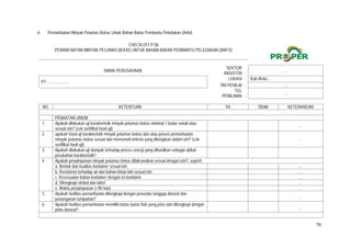 70
6. Pemanfaatan Minyak Pelumas Bekas Untuk Bahan Bakar Pembantu Peledakan (Anfo)
CHECKLIST P.06
PEMANFAATAN MINYAK PELUMAS BEKAS UNTUK BAHAN BAKAR PEMBANTU PELEDAKAN (ANFO)
NAMA PERUSAHAAN
SEKTOR
INDUSTRI :
…
PT. ....................
LOKASI : Kab./Kota ...
TIM PENILAI : …
TGL
PENILAIAN :
…
NO. KETENTUAN YA TIDAK KETERANGAN
PENAATAN UMUM
1. Apakah dilakukan uji karakteristik minyak pelumas bekas minimal 1 bulan sekali atau
sesuai izin? (cek sertifikat hasil uji)
  …
2. apakah Hasil uji karakteristik minyak pelumas bekas dan atau proses pemanfaatan
minyak pelumas bekas sesuai dan memenuhi kriteria yang ditetapkan dalam izin? (cek
sertifikat hasil uji)
  …
3. Apakah dilakukan uji dampak terhadap proses energi yang dihasilkan sebagai akibat
perubahan karakteristik?
4. Apakah penyimpanan minyak pelumas bekas dilaksanakan sesuai dengan izin?, seperti:
a. Bentuk dan kualitas kontainer sesuai izin   …
b. Resistensi terhadap air dan bahan kimia lain sesuai izin   …
c. Kesesuaian bahan kontainer dengan isi kontainer   …
d. Dilengkapi simbol dan label   …
e. Waktu penyimpanan (<90 hari)   …
5. Apakah fasilitas pemanfaatan dilengkapi dengan prosedur tanggap darurat dan
penanganan tumpahan?
  …
6. Apakah fasilitas pemanfaatan memiliki batas-batas fisik yang jelas dan dilengkapi dengan
pintu darurat?
  …
 