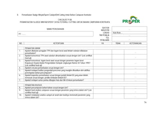 74
8. Pemanfaatan Sludge Minyak/Spent Catalyst/Drill Cutting Untuk Bahan Campuran Kontruksi
CHECKLIST P.08
PEMANFAATAN SLUDGE MINYAK/SPENT CATALYST/DRILL CUTTING UNTUK BAHAN CAMPURAN KONTRUKSI
NAMA PERUSAHAAN
SEKTOR
INDUSTRI :
…
PT. ........
LOKASI : Kab./Kota ...
TIM PENILAI : …
TGL
PENILAIAN :
…
NO. KETENTUAN YA TIDAK KETERANGAN
PENAATAN UMUM
1. Apakah dilakukan pengujian TPH dan logam berat awal limbah sebelum dilakukan
pemanfaatan?
  …
2. Apakah konsentrasi TPH awal sebelum dimanfaatkan sesuai dengan izin? (cek sertifikat
hasil uji)
  …
3. Apakah konsentrasi logam berat awal sesuai dengan parameter logam berat
Keputusan Kepala Badan Pengendalian Dampak Lingkungan Nomor 04 Tahun 1995?
(cek sertifikat hasil uji)
  …
4. Apakah rencana pemanfaatan sesuai dengan izin?   …
5. Apakah terdapat fasilitas pengendali pencemar yang mungkin dihasilkan oleh aktifitas
penempatan bahan pencampuran?
  …
6. Apakah kapasitas pemanfaatan sesuai dengan jumlah limbah B3 yang akan diolah,
termasuk sesuai dengan prediksi timbulan limbah B3?
  …
7. Apakah terdapat sumur pantau dibagian hulu dan hilir di lokasi pemanfaatan?   …
PENAATAN KHUSUS
8. Apakah pencampuran bahan-bahan sesuai dengan izin?   …
9. Apakah hasil analisis campuran sesuai dengan parameter yang tertera dalam izin? (cek
sertifikat hasil uji)
  …
10. Apakah melakukan analisis sampel air tanah dan hasilnya memenuhi parameter yang
tertera dalam izin?
  …
 