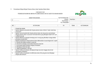 76
9. Pemanfaatan Minyak Minyak Pelumas Bekas Untuk Substitusi Bahan Bakar
CHECKLIST P.09
PEMANFAATAN MINYAK MINYAK PELUMAS BEKAS UNTUK SUBSTITUSI BAHAN BAKAR
NAMA PERUSAHAAN SEKTOR INDUSTRI : …
PT. ...................
LOKASI : Kab./Kota ...
TIM PENILAI : …
TGL PENILAIAN: …
NO. KETENTUAN YA TIDAK KETERANGAN
PENAATAN UMUM
1. Apakah dilakukan uji karakteristik minyak pelumas bekas minimal 1 bulan sekali atau
sesuai izin?
  …
2. Apakah Hasil uji karakteristik minyak pelumas bekas dan atau proses pemanfaatan
minyak pelumas bekas sesuai dan memenuhi kriteria yang ditetapkan dalam izin? (cek
sertifikat hasil uji)
  …
3. Apakah dilakukan uji dampak terhadap proses energi yang dihasilkan sebagai akibat
perubahan karakteristik?
  …
Apakah penyimpanan minyak pelumas bekas dilaksanakan sesuai dengan izin?, seperti:
a. Bentuk dan kualitas kontainer sesuai izin   …
b. Resistensi terhadap air dan bahan kimia lain sesuai izin   …
c. Kesesuaian bahan kontainer dengan isi kontainer   …
d. Dilengkapi simbol dan label   …
e. Waktu penyimpanan (<90 hari)   …
4. Apakah fasilitas pemanfaatan dilengkapi dengan prosedur tanggap darurat dan
penanganan tumpahan?
  …
5. Apakah fasilitas pemanfaatan memiliki batas-batas fisik yang jelas dan dilengkapi
dengan pintu darurat?
  …
 