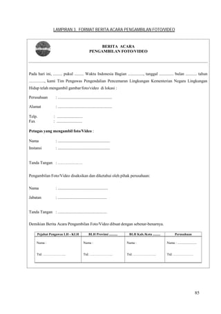 85
LAMPIRAN 3. FORMAT BERITA ACARA PENGAMBILAN FOTO/VIDEO
Pada hari ini, ......... pukul ......... Waktu Indonesia Bagian ..............., tanggal .............. bulan ........... tahun
..............., kami Tim Pengawas Pengendalian Pencemaran Lingkungan Kementerian Negara Lingkungan
Hidup telah mengambil gambar/foto/video di lokasi :
Perusahaan : .....................................................
Alamat : .....................................................
Telp. : .........................
Fax : .........................
Petugas yang mengambil foto/Video :
Nama : ...................................................
Instansi : ...................................................
Tanda Tangan : ………………
Pengambilan Foto/Video disaksikan dan diketahui oleh pihak perusahaan:
Nama : .................................................
Jabatan : ................................................
Tanda Tangan : ................................................
Demikian Berita Acara Pengambilan Foto/Video dibuat dengan sebenar-benarnya.
Pejabat Pengawas LH - KLH BLH Provinsi .......... BLH Kab./Kota ......... Perusahaan
Nama :
Ttd: ………………...
Nama :
Ttd: ………………...
Nama :
Ttd: ………………...
Nama : .......................
Ttd: ………………
BERITA ACARA
PENGAMBILAN FOTO/VIDEO
 