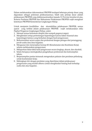 8
Dalam melaksanakan dekonsentrasi PROPER terdapat beberapa prinsip dasar yang
digunakan sebagai pedoman pelaksanaannya. Salah satu prinsip dasar adalah
pelaksanaan PROPER yang didekonsentrasikan kepada 31 Provinsi tersebut di atas,
Kriteria Penilaian PROPER dan Mekanisme Pelaksanaan PROPER wajib mengikuti
ketentuan PROPER Kementerian Lingkungan Hidup.
Untuk menjamin kredibilitas dan akuntabilitas pelaksanaan PROPER, semua
aparat yang terlibat dalam pelaksanaan PROPER wajib melaksanakan etika
Pejabat Pengawas Lingkungan Hidup, yakni:
1. Menaati semua ketentuan disiplin dan sumpah pegawai negeri;
2. Menghindari setiap pertentangan kepentingan karena faktor finansial atau
kepentingan lainnya yang berkaitan dengan hasil pengawasan;
3. Berkomunikasi secara sopan dan profesional dengan petugas dari penanggung
jawab usaha dan/atau kegiatan;
4. Menguasai dan menerapkan konsep K3 (Keselamatan dan Kesehatan Kerja)
selama melaksanakan pengawasan;
5. Melaporkan fakta-fakta hasil pengawasan secara lengkap, akurat, dan obyektif;
6. Selalu berupaya meningkatkan pengetahuan profesional dan keterampilan
teknis;
7. Berpenampilan pantas termasuk mengenakan pakaian dan peralatan pelindung
untuk keselamatan kerja;
8. Melengkapi diri dengan peralatan yang diperlukan dalam pelaksanaan
pengawasan yang mudah dibawa untuk menghindari hutang budi terhadap
usaha dan atau kegiatan.
 