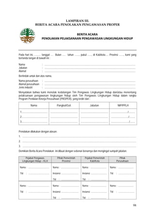 98
LAMPIRAN III.
BERITA ACARA PENOLAKAN PENGAWASAN PROPER
Pada hari ini, .......... tanggal .... Bulan ..... tahun ......., pukul ......, di Kab/kota..... Provinsi ......., kami yang
bertanda tangan di bawah ini :
Nama : ...........................................................................................................................................
Jabatan : ...........................................................................................................................................
Alamat : ...........................................................................................................................................
Bertindak untuk dan atas nama,
Nama perusahaan : ...........................................................................................................................................
Alamat perusahaan : ...........................................................................................................................................
Jenis industri : ...........................................................................................................................................
Menyatakan bahwa kami menolak kedatangan Tim Pengawas Lingkungan Hidup dan/atau menentang
pelaksanaan pengawasan lingkungan hidup oleh Tim Pengawas Lingkungan Hidup dalam rangka
Program Penilaian Kinerja Perusahaan (PROPER), yang terdiri dari :
Nama Pangkat/Gol. Jabatan NIP/PPLH
1........................................
2........................................
3........................................
..........................................
..........................................
..........................................
..........................................
..........................................
..........................................
........................../..........
.........................../.........
............................/........
Penolakan dilakukan dengan alasan:
1. ..............................................................................................................................................................................
2. ..............................................................................................................................................................................
3. ..............................................................................................................................................................................
Demikian Berita Acara Penolakan ini dibuat dengan sebenar-benarnya dan mengingat sumpah jabatan.
Pejabat Pengawas
Lingkungan Hidup – KLH
Pihak Pemerintah
Provinsi
Pejabat Pemerintah
Kab/Kota
Pihak
Perusahaan
Nama : ....................................
Ttd : ...................................
Nama : ...............................
Instansi: .............................
Ttd : ..............................
Nama : ...........................
Instansi: ...........................
Ttd : ..........................
Nama : ..........................
Ttd : ...........................
Nama : ....................................
Ttd : ...................................
Nama : ...............................
Instansi: .............................
Ttd : ..............................
Nama : ...........................
Instansi: ...........................
Ttd : ..........................
Nama : ..........................
Ttd : ...........................
BERITA ACARA
PENOLAKAN PELAKSANAAN PENGAWASAN LINGKUNGAN HIDUP
 