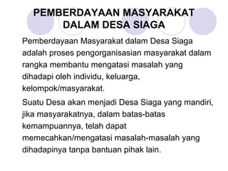 PEMBERDAYAAN MASYARAKAT
      DALAM DESA SIAGA
Pemberdayaan Masyarakat dalam Desa Siaga
adalah proses pengorganisasian masyarakat dalam
rangka membantu mengatasi masalah yang
dihadapi oleh individu, keluarga,
kelompok/masyarakat.
Suatu Desa akan menjadi Desa Siaga yang mandiri,
jika masyarakatnya, dalam batas-batas
kemampuannya, telah dapat
memecahkan/mengatasi masalah-masalah yang
dihadapinya tanpa bantuan pihak lain.
 