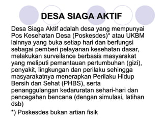 DESA SIAGA AKTIF
Desa Siaga Aktif adalah desa yang mempunyai
Pos Kesehatan Desa (Poskesdes)* atau UKBM
lainnya yang buka setiap hari dan berfungsi
sebagai pemberi pelayanan kesehatan dasar,
melakukan surveilance berbasis masyarakat
yang meliputi pemantauan pertumbuhan (gizi),
penyakit, lingkungan dan perilaku sehingga
masyarakatnya menerapkan Perilaku Hidup
Bersih dan Sehat (PHBS), serta
penanggulangan kedaruratan sehari-hari dan
pencegahan bencana (dengan simulasi, latihan
dsb)
*) Poskesdes bukan artian fisik
 