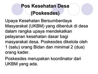 Pos Kesehatan Desa
           (Poskesdes)
Upaya Kesehatan Bersumberdaya
Masyarakat (UKBM) yang dibentuk di desa
dalam rangka upaya mendekatkan
pelayanan kesehatan dasar bagi
masyarakat desa. Poskesdes dikelola oleh
1 (satu) orang Bidan dan minimal 2 (dua)
orang kader.
Poskesdes merupakan koordinator dari
UKBM yang ada.
 