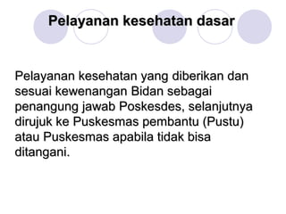 Pelayanan kesehatan dasar


Pelayanan kesehatan yang diberikan dan
sesuai kewenangan Bidan sebagai
penangung jawab Poskesdes, selanjutnya
dirujuk ke Puskesmas pembantu (Pustu)
atau Puskesmas apabila tidak bisa
ditangani.
 