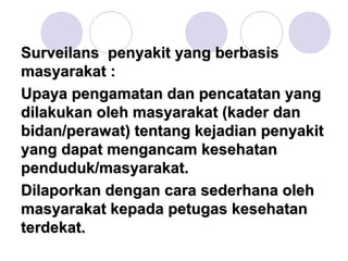 Surveilans penyakit yang berbasis
masyarakat :
Upaya pengamatan dan pencatatan yang
dilakukan oleh masyarakat (kader dan
bidan/perawat) tentang kejadian penyakit
yang dapat mengancam kesehatan
penduduk/masyarakat.
Dilaporkan dengan cara sederhana oleh
masyarakat kepada petugas kesehatan
terdekat.
 