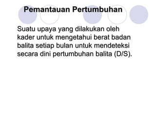 Pemantauan Pertumbuhan

Suatu upaya yang dilakukan oleh
kader untuk mengetahui berat badan
balita setiap bulan untuk mendeteksi
secara dini pertumbuhan balita (D/S).
 