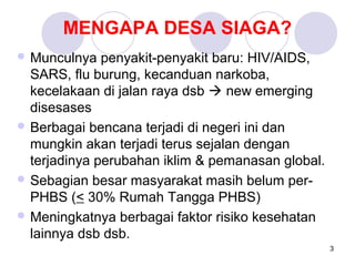MENGAPA DESA SIAGA?
 Munculnya   penyakit-penyakit baru: HIV/AIDS,
  SARS, flu burung, kecanduan narkoba,
  kecelakaan di jalan raya dsb  new emerging
  disesases
 Berbagai bencana terjadi di negeri ini dan
  mungkin akan terjadi terus sejalan dengan
  terjadinya perubahan iklim & pemanasan global.
 Sebagian besar masyarakat masih belum per-
  PHBS (< 30% Rumah Tangga PHBS)
 Meningkatnya berbagai faktor risiko kesehatan
  lainnya dsb dsb.
                                                   3
 