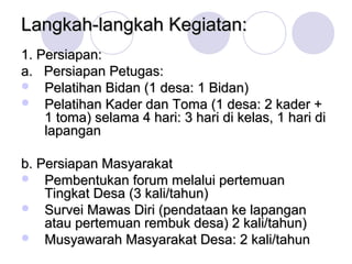 Langkah-langkah Kegiatan:
1. Persiapan:
a. Persiapan Petugas:
 Pelatihan Bidan (1 desa: 1 Bidan)
 Pelatihan Kader dan Toma (1 desa: 2 kader +
    1 toma) selama 4 hari: 3 hari di kelas, 1 hari di
    lapangan

b. Persiapan Masyarakat
 Pembentukan forum melalui pertemuan
    Tingkat Desa (3 kali/tahun)
 Survei Mawas Diri (pendataan ke lapangan
    atau pertemuan rembuk desa) 2 kali/tahun)
 Musyawarah Masyarakat Desa: 2 kali/tahun
 