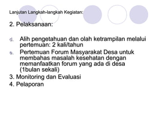 Lanjutan Langkah-langkah Kegiatan:

2. Pelaksanaan:

d.  Alih pengetahuan dan olah ketrampilan melalui
    pertemuan: 2 kali/tahun
e. Pertemuan Forum Masyarakat Desa untuk
    membahas masalah kesehatan dengan
    memanfaatkan forum yang ada di desa
    (1bulan sekali)
3. Monitoring dan Evaluasi
4. Pelaporan
 